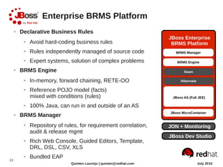 Enterprise BRMS Platform
     ●   Declarative Business Rules
                                                                       JBoss Enterprise
          ●   Avoid hard-coding business rules                          BRMS Platform
          ●   Rules independently managed of source code
          ●   Expert systems, solution of complex problems
     ●   BRMS Engine
          ●   In-memory, forward chaining, RETE-OO
          ●   Reference POJO model (facts)
              mixed with conditions (rules)                             JBoss AS (Full JEE)

          ●   100% Java, can run in and outside of an AS
     ●   BRMS Manager
          ●   Repository of rules, for requirement correlation,        JON + Monitoring
              audit & release mgmt
                                                                       JBoss Dev Studio
          ●   Rich Web Console, Guided Editors, Template,
              DRL, DSL, CSV, XLS

13
          ●   Bundled EAP
                               Quinten Laureijs | quinten@redhat.com                  July 2010
 