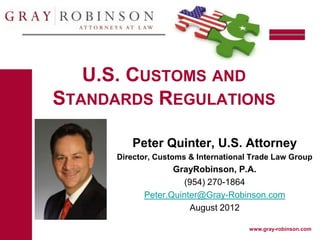 U.S. CUSTOMS AND
STANDARDS REGULATIONS

         Peter Quinter, U.S. Attorney
      Director, Customs & International Trade Law Group
                   GrayRobinson, P.A.
                     (954) 270-1864
            Peter.Quinter@Gray-Robinson.com
                       August 2012

                                       www.gray-robinson.com
 