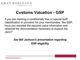 Customs Valuation - GSP
If you are claiming a conditionally free or special tariff
classification or provision for your merchandise like GSP,
have you reported the required value information and
obtained the documentation necessary to support the
claim?

          See Bill Jackson’s presentation regarding
                        GSP eligibility




www.gray-robinson.com                                        13
 