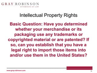 Intellectual Property Rights
  Basic Question: Have you determined
     whether your merchandise or its
     packaging use any trademarks or
 copyrighted material or are patented? If
  so, can you establish that you have a
   legal right to import those items into
  and/or use them in the United States?


www.gray-robinson.com                        15
 