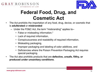 Federal Food, Drug, and
                    Cosmetic Act
•   The Act prohibits the importation of any food, drug, device, or cosmetic that
    is adulterated or misbranded
      – Under the FD&C Act, the term "misbranding" applies to--
          • False or misleading information,*
          • Lack of required information,
          • Conspicuousness and readability of required information,
          • Misleading packaging,
          • Improper packaging and labeling of color additives, and
          • Deficiencies where the Poison Prevention Packaging Act requires
            special packaging.
•   The Act also prohibits products that are defective, unsafe, filthy, or
    produced under unsanitary conditions.



www.gray-robinson.com                                                               19
 