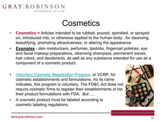 Cosmetics
•   Cosmetics = Articles intended to be rubbed, poured, sprinkled, or sprayed
    on, introduced into, or otherwise applied to the human body...for cleansing,
    beautifying, promoting attractiveness, or altering the appearance
•   Examples - skin moisturizers, perfumes, lipsticks, fingernail polishes, eye
    and facial makeup preparations, cleansing shampoos, permanent waves,
    hair colors, and deodorants, as well as any substance intended for use as a
    component of a cosmetic product.

•   Voluntary Cosmetic Registration Program, or VCRP, for
    cosmetic establishments and formulations. As its name
    indicates, this program is voluntary. The FD&C Act does not
    require cosmetic firms to register their establishments or list
    their product formulations with FDA. But…..
•   A cosmetic product must be labeled according to
    cosmetic labeling regulations.

www.gray-robinson.com                                                              20
 