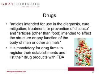 Drugs
• "articles intended for use in the diagnosis, cure,
  mitigation, treatment, or prevention of disease"
  and "articles (other than food) intended to affect
  the structure or any function of the
  body of man or other animals"
• it is mandatory for drug firms to
  register their establishments and
  list their drug products with FDA


www.gray-robinson.com                                  21
 