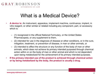What is a Medical Device?
•      A device is: An instrument, apparatus, implement machine, contrivance, implant, in
       vitro reagent, or other similar or related including any component, part, or accessory
       which is:

         – (1) recognized in the official National Formulary, or the United States
            Pharmacopeia, or any supplement to them,
         – (2) intended for use in the diagnosis of disease or other conditions, or in the cure,
            mitigation, treatment, or prevention of disease, in man or other animals, or
         – (3) intended to affect the structure or any function of the body of man or other
            animals, which does not achieve its primary intended purposed through chemical
            action within or on the body of man or other animal and which is not dependent
            upon being metabolized for the achievement of its primary intended purposes.
•      If the primary intended use of the product is achieved through chemical action
       or by being metabolized by the body, the product is usually a drug.




    www.gray-robinson.com                                                                       22
 