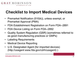 Checklist to Import Medical Devices
• Premarket Notification (510(k)), unless exempt, or
  Premarket Approval (PMA)
• FDA Establishment Registration on Form FDA--2891
• FDA Device Listing on Form FDA--2892
• Quality System Regulation (QSR) (sometimes referred to
  as good manufacturing practices or GMPs)
• Labeling Requirements
• Medical Device Reporting
• U.S. Designated Agent (for imported devices)
  (http://usagent www.fda.gov/cdrh/usagent) )

www.gray-robinson.com                                  25
 