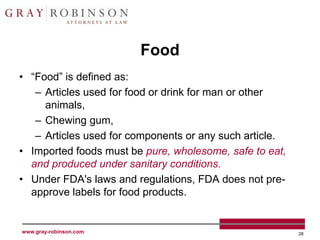 Food
• “Food” is defined as:
   – Articles used for food or drink for man or other
     animals,
   – Chewing gum,
   – Articles used for components or any such article.
• Imported foods must be pure, wholesome, safe to eat,
  and produced under sanitary conditions.
• Under FDA's laws and regulations, FDA does not pre-
  approve labels for food products.


www.gray-robinson.com                                    28
 