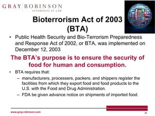Bioterrorism Act of 2003
                         (BTA)
• Public Health Security and Bio-Terrorism Preparedness
  and Response Act of 2002, or BTA, was implemented on
  December 12, 2003
The BTA’s purpose is to ensure the security of
     food for human and consumption.
• BTA requires that:
   – manufacturers, processers, packers, and shippers register the
     facilities from which they export food and food products to the
     U.S. with the Food and Drug Administration.
   – FDA be given advance notice on shipments of imported food.


www.gray-robinson.com                                                  29
 