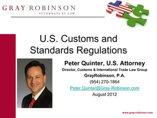 U.S. Customs and
Standards Regulations
       Peter Quinter, U.S. Attorney
      Director, Customs & International Trade Law Group
                 GrayRobinson, P.A.
                   (954) 270-1864
          Peter.Quinter@Gray-Robinson.com
                     August 2012



                                        www.gray-robinson.com
 