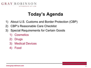 Today’s Agenda
1) About U.S. Customs and Border Protection (CBP)
2) CBP’s Reasonable Care Checklist
3) Special Requirements for Certain Goods
   1) Cosmetics
   2) Drugs
   3) Medical Devices
   4) Food




www.gray-robinson.com                               4
 