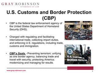 U.S. Customs and Border Protection
              (CBP)
•   CBP is the federal law enforcement agency of
    the United States Department of Homeland
    Security (DHS).

•   Charged with regulating and facilitating
    international trade, collecting import duties,
    and enforcing U.S. regulations, including trade,
    customs and immigration.

•   CBP’s Goals - Preventing terrorism; unifying
    as one border agency; balancing trade and
    travel with security; protecting America;
    modernizing and managing for results.

www.gray-robinson.com                                  6
 