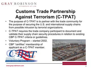 Customs Trade Partnership
          Against Terrorism (C-TPAT)
• The purpose of C-TPAT is to partner with the trade community for
  the purpose of securing the U.S. and international supply chains
  from possible intrusion by terrorist organizations.
• C-TPAT requires the trade company participant to document and
  validate their supply chain security procedures in relation to existing
  CBP C-TPAT criteria or guidelines.
• Voluntary Program – started 2002.
• CBP “certifies” membership of
  applicant as a C-TPAT member.




www.gray-robinson.com                                                       8
 