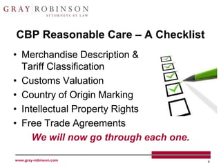 CBP Reasonable Care – A Checklist
• Merchandise Description &
  Tariff Classification
• Customs Valuation
• Country of Origin Marking
• Intellectual Property Rights
• Free Trade Agreements
     We will now go through each one.

www.gray-robinson.com                   9
 