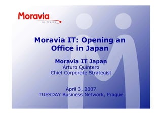 Moravia IT: Opening an
   Office in Japan
       Moravia IT Japan
          Arturo Quintero
     Chief Corporate Strategist


          April 3, 2007
 TUESDAY Business Network, Prague
 