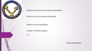 Materia: Economía de las políticas alimentarias
Alumno: Jose Luis Quintero Arredondo
Maestra: Roció Arestil Marín
Unidad 3: Políticas publicas
3-L
27/Noviembre/2015
 
