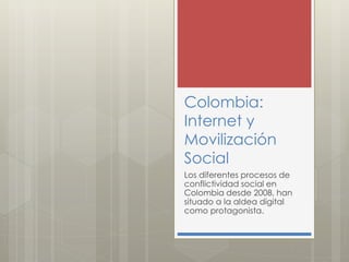 Colombia: 
Internet y 
Movilización 
Social 
Los diferentes procesos de 
conflictividad social en 
Colombia desde 2008, han 
situado a la aldea digital 
como protagonista. 
 