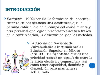 INTRODUCCIÓN 
 Barrantes (1992) señala: la formación del docente - 
tutor es en dos sentidos una académica que le 
permita estar al día en el campo del conocimiento y 
otra personal que logre un contacto directo a través 
de la comunicación, la observación y de los métodos. 
 La Asociación Nacional de 
Universidades e Instituciones de 
Educación Superior en México 
(ANUIES, 1998) enfatiza que es una 
prioridad poseer un equilibrio entre la 
relación efectiva y cognoscitiva, así 
como tener capacidad, dominio y 
disposición para mantenerse 
actualizado. 
 