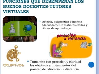 FUNCIONES QUE DESEMPEÑAN LOS 
BUENOS DOCENTES-TUTORES 
VIRTUALES 
 Detecta, diagnostica y maneja 
adecuadamente distintos estilos y 
ritmos de aprendizaje. 
 Transmite con precisión y claridad 
los objetivos y lineamientos del 
proceso de educación a distancia. 
 