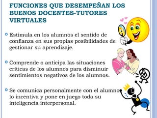 FUNCIONES QUE DESEMPEÑAN LOS 
BUENOS DOCENTES-TUTORES 
VIRTUALES 
 Estimula en los alumnos el sentido de 
confianza en sus propias posibilidades de 
gestionar su aprendizaje. 
 Comprende o anticipa las situaciones 
críticas de los alumnos para disminuir 
sentimientos negativos de los alumnos. 
 Se comunica personalmente con el alumno, 
lo incentiva y pone en juego toda su 
inteligencia interpersonal. 
 