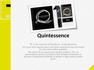 Quintessence
“Q” is the research of Excellence, its quintessence.
For more than twenty years have been looking all over the world
the very best cotton qualities.
The result of our passion for quality results in “Q”, an
extraordinary family of products that allowed Emilcotoni to
become recognized wordwide as leader in high quality cotton
yarns.
 