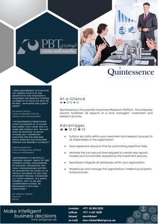 Quintessence is the premier Investment Research Platform. This enterprise
solution facilitates all aspects of a fund managers’ investment and
research process.
 Surface ALL data within your investment and research process to
all stakeholders in the organisation
 Save expensive resource time by automating repetitive tasks.
 Minimise the turn-around time required to create new reports,
models and functionality required by the investment process.
 Seamlessly integrate all databases within your organisation.
 Warehouse and manage the organisations' intellectual property
and processes.
 