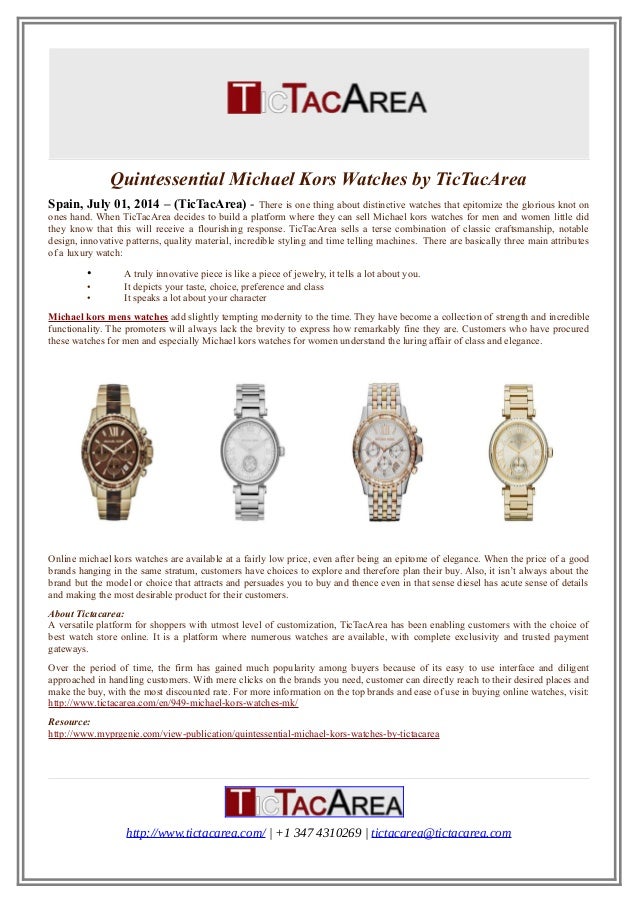 Quintessential Michael Kors Watches by TicTacArea
Spain, July 01, 2014 – (TicTacArea) - There is one thing about distinctive watches that epitomize the glorious knot on
ones hand. When TicTacArea decides to build a platform where they can sell Michael kors watches for men and women little did
they know that this will receive a flourishing response. TicTacArea sells a terse combination of classic craftsmanship, notable
design, innovative patterns, quality material, incredible styling and time telling machines. There are basically three main attributes
of a luxury watch:
• A truly innovative piece is like a piece of jewelry, it tells a lot about you.
• It depicts your taste, choice, preference and class
• It speaks a lot about your character
Michael kors mens watches add slightly tempting modernity to the time. They have become a collection of strength and incredible
functionality. The promoters will always lack the brevity to express how remarkably fine they are. Customers who have procured
these watches for men and especially Michael kors watches for women understand the luring affair of class and elegance.
Online michael kors watches are available at a fairly low price, even after being an epitome of elegance. When the price of a good
brands hanging in the same stratum, customers have choices to explore and therefore plan their buy. Also, it isn’t always about the
brand but the model or choice that attracts and persuades you to buy and thence even in that sense diesel has acute sense of details
and making the most desirable product for their customers.
About Tictacarea:
A versatile platform for shoppers with utmost level of customization, TicTacArea has been enabling customers with the choice of
best watch store online. It is a platform where numerous watches are available, with complete exclusivity and trusted payment
gateways.
Over the period of time, the firm has gained much popularity among buyers because of its easy to use interface and diligent
approached in handling customers. With mere clicks on the brands you need, customer can directly reach to their desired places and
make the buy, with the most discounted rate. For more information on the top brands and ease of use in buying online watches, visit:
http://www.tictacarea.com/en/949-michael-kors-watches-mk/
Resource:
http://www.myprgenie.com/view-publication/quintessential-michael-kors-watches-by-tictacarea
http://www.tictacarea.com/ | +1 347 4310269 | tictacarea@tictacarea.com
 
