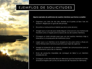 Algunos ejemplos de peticiones de nuestros miembros que hemos cumplido: Organizar una visita de dos días dividida en 8 partes al  New York Art Museum , dirigida por un guía de arte privado. Encontrar un restaurante en Helsinki que sirva carne de reno. Arreglar que un par de pavo reales lleguen a Escocia en una mañana de Navidad como un regalo para la esposa de uno de nuestros miembros. Conseguir un avión privado para que uno de nuestros miembros viaje a Marruecos a una propuesta de matrimonio única. Lograr que a un miembro se le otorgara la visa para entrar a Rusia en menor tiempo de lo normal ya que tenia que viajar de urgencia. Arreglar la instalación de un sistema completo de comunicaciones para el departamento nuevo de un miembro. Envío de productos imposibles de conseguir en Beirut a un miembro establecido ahí. Conseguir un raro  Mercedes Benz  en Alemania que fue importado en Italia. (Incluido el registro del coche y la devolución de impuestos en Alemania) 