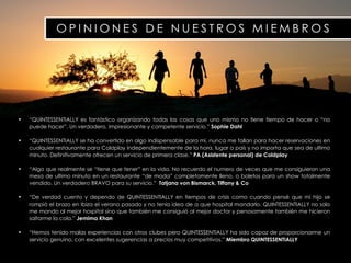 “ QUINTESSENTIALLY es fantástico organizando todas las cosas que uno mismo no tiene tiempo de hacer o “no puede hacer”. Un verdadero, impresionante y competente servicio.”  Sophie Dahl “ QUINTESSENTIALLY se ha convertido en algo indispensable para mi, nunca me fallan para hacer reservaciones en cualquier restaurante para Coldplay independientemente de la hora, lugar o país y no importa que sea de ultimo minuto. Definitivamente ofrecen un servicio de primera clase.”  PA (Asistente personal) de   Coldplay “ Algo que realmente se “tiene que tener” en la vida. No recuerdo el numero de veces que me consiguieron una mesa de ultimo minuto en un restaurante “de moda” completamente lleno, o boletos para un show totalmente vendido. Un verdadero BRAVO para su servicio.”  Tatjana von Bismarck, Tiffany & Co “ De verdad cuento y dependo de QUINTESSENTIALLY en tiempos de crisis como cuando pensé que mi hijo se rompió el brazo en Ibiza el verano pasado y no tenia idea de a que hospital mandarlo. QUINTESSENTIALLY no solo me mando al mejor hospital sino que también me consiguió al mejor doctor y penosamente también me hicieron saltarme la cola.”  Jemima Khan “ Hemos tenido malas experiencias con otros clubes pero QUINTESSENTIALLY ha sido capaz de proporcionarme un servicio genuino, con excelentes sugerencias a precios muy competitivos.”  Miembro   QUINTESSENTIALLY 