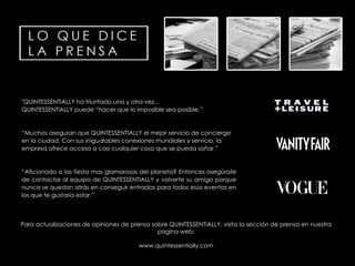"QUINTESSENTIALLY ha triunfado una y otra vez... QUINTESSENTIALLY puede “hacer que lo imposible sea posible.” “ Muchos aseguran que QUINTESSENTIALLY el mejor servicio de  concierge  en la ciudad. Con sus inigualables conexiones mundiales y servicio, la empresa ofrece acceso a casi cualquier cosa que se pueda soñar.” “ Aficionado a las fiesta mas glamorosas del planeta? Entonces asegúrate de contactar al equipo de QUINTESSENTIALLY y volverte su amigo porque nunca se quedan atrás en conseguir entradas para todos esos eventos en los que te gustaría estar.” Para actualizaciones de opiniones de prensa sobre QUINTESSENTIALLY, visita la sección de prensa en nuestra pagina  web: www.quintessentially.com 