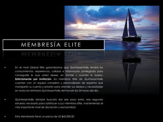 En el nivel Global Elite garantizamos que Quintessentially tendrá los conocimientos, experiencia, calidad e información privilegiada para conseguirle lo que usted desee, en donde y cuando lo quiera.  Estrictamente por invitación , los miembros Elite de Quintessentially cuentan con un equipo completo y personalizado de expertos que manejarán su cuenta y estarán para atender sus deseos y necesidades en todos los territorios Quintessentially del mundo las 24 horas del día. Quintessentially siempre buscará dar ese paso extra, ese segundo esfuerzo necesario para satisfacer a sus miembros Elite, manteniendo el más importante nivel de discreción y exclusividad. Esta Membresía tiene un precio de US $45,000.00 