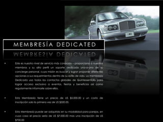 Este es nuestro nivel de servicio más conocido – proporciona a nuestros miembros y su alto perfil un soporte dedicado uno-a-uno de su concierge personal, cuya misión es buscar y lograr proponer diferentes opciones a sus requerimientos dentro de su estilo de vida. La membresía Dedicada usa todos los contactos globales de Quintessentially para lograr acceso exclusivo a eventos, fiestas y beneficios así como regularmente informarle sobre ellos. Esta Membresía tiene un precio de US $5,000.00 y un costo de inscripción solo la primera vez de US $500.00. Esta Membresía puede ser adquirida en su modalidad para parejas, en cuyo caso el precio sería de US $7,000.00 mas una inscripción de US $700.00 