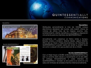 Newsletters: Distribuidas semanalmente a mas de 150,000 correos electrónicos alrededor del mundo, este boletín ofrece las noticias de última hora de los mejores eventos, arte, entretenimiento, ofertas, beneficios y privilegios a disposición únicamente para los miembros de QUINTESSENTIALLY. Actualmente con cobertura en Reino Unido y Europa, Estados Unidos y América, Oriente Medio, Lejano Oriente, África del sur, Rusia y Países Escandinavos, los miembros de QUINTESSENTIALLY pueden optar por recibir su boletín local, así como cualquier otro que pudiera ser de su interés. Revista QUINTESSENTIALLY: Con un tiraje mayor a 35,000, la Revista QUINTESSENTIALLY ha sido un enorme éxito desde su lanzamiento en el año 2004. Se entrega trimestralmente a cada miembro de QUINTESSENTIALLY. También se encuentra a la venta en una selección limitada de establecimientos internacionalmente . Newsletters Revista QUINTESSENTIALLY 