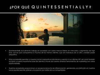 Quintessentially actualmente trabaja en sociedad con varias marcas líderes en mercados y segmentos de high end, con los que compartimos a muchos de los mismos clientes, que son individuos de un alto y estable poder adquisitivo. Estas sociedades permiten a nuestros socios corporativos robustecer su servicio a sus clientes  VIP, así como también accesar a nuestra importante base de clientes a través de nuestras diversas herramientas de marketing y en varias oportunidades. Nuestras sociedades proporcionan un excepcional punto de diferenciación, generando una distinción en nuestros socios que les permite obtener una posición por arriba de sus competidores. 