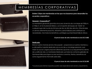 Existen 2 tipos de membresías en las que nos basamos para desarrollar los acuerdos corporativos : General / Corporativa** La membresía general le garantiza el acceso al servicio de concierge de 9:00a.m. a 7:00p.m. en la Ciudad de México, con el soporte del equipo de “ AskQ ” en cualquier lugar del mundo las 24 horas del día, los 365 días del año. Ofreciéndole un servicio altamente proactivo, eficiente y personalizado para satisfacer sus necesidades, mas todos los beneficios y privilegios que Quintessentially  le ofrece.  El precio base de esta membresía es de US $1,800 Dedicada  Este es nuestro nivel de servicio más popular – proporciona a nuestros miembros y su alto perfil un  soporte dedicado uno-a-uno de su  concierge  personal, cuya misión es buscar y lograr proponer diferentes opciones a sus requerimientos dentro de su estilo de vida.  La membresía Dedicada usa todos los contactos globales de Quintessentially para lograr acceso exclusivo a eventos, fiestas y beneficios así como regularmente informarle sobre ellos.  El precio base de esta membresía es de US $5,500 **Los precios  para Clientes Corporativos podrán variar dependiendo del vol u men y requerimientos.  