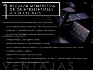 Solución de Mercadotecnia efectiva en costos y sin complicaciones Aumento en la captación de clientes y la retención de los mismos Incremento de la lealtad de los clientes, repetición de compra y publicidad de boca en boca Fortalecimiento de su marca con los clientes Sensación de pertenencia y exclusividad entre los clientes La oportunidad de recibir retroalimentación sobre los perfiles, hábitos y comportamiento de los clientes Fuerte diferenciación competitiva Un gran incentivo al prospectar nuevos clientes Grandes oportunidades para realizar actividades de co-marketing y generar adquisición de nuevos clientes Acceso a nuestra red global de proveedores y beneficios Las membresías de Quintessentially se pueden ofrecer a los clientes. 