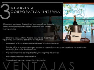 Obtener el mejor Asisitente Personal con una red de contactos inigualable y conocimiento local a una escala global.  Incrementar el alcance del Asistente Personal a donde sea que viaje.  Solución eficiente en costo tanto para un aspecto corporativo como para el manejo de las necesidades personales de un estilo de vida definido Proporcionar servicios de “High End Lifestyle” a los principales clientes. Invitaciones exclusivas a eventos únicos.  Entretenimiento de gran clase a principales clientes. Ofrecer una Membresía Corporativa a un grupo definido de gente dentro de su compañía para mejorar los servicios a los clientes más importantes. 
