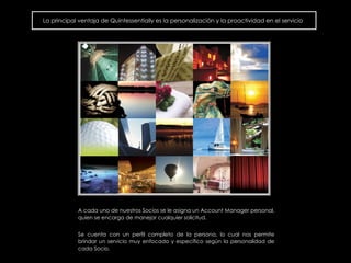 La principal ventaja de Quintessentially es la personalización y la proactividad en el servicio A cada uno de nuestros Socios  se le asigna un Account Manager personal, quien se encarga de manejar cualquier solicitud.  Se cuenta con un perfil completo de la persona, lo cual nos permite brindar un servicio muy enfocado y espec í fico seg ún  la personalidad de cada Socio.  