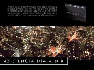 A través de un account manager usted podrá solucionar y conseguir cualquier cosa que necesite por m á s sencillo o complicado que parezca; desde coordinar un arreglo de flores o una reservación hasta un viaje al Polo Norte, Quintessentially le permitirá resolver todo lo necesario con tan s ó lo una llamada. 