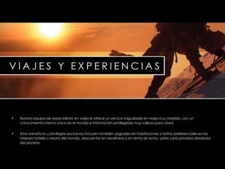 Nuestro equipo de especialistas en viajes le ofrece un servicio inigualable en viajes a su medida, con un conocimiento interno único en el mundo e información privilegiada muy valiosa para usted. Estos beneficios y privilegios exclusivos incluyen también  upgrades  en habitaciones y tarifas preferenciales en los mejores hoteles y  resorts  del mundo, descuentos en aerolíneas y en renta de autos, yates y  jets  privados alrededor del planeta. 