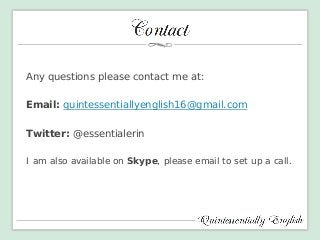 Any questions please contact me at: 
Email: quintessentiallyenglish16@gmail.com 
Twitter: @essentialerin 
I am also available on Skype, please email to set up a call. 