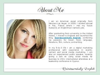 I am an American expat originally from fabulous Las Vegas. In 2009, I studied abroad in Pau, France where I met my future husband, an Englishman named Luke. 
After graduating from university in the United States, I moved to England and launched the blog, Quintessentially English, combining my passions for travel, food, language, literature, film, culture, and writing. 
In my 9-to-5 life I am a digital marketing professional with experience in events, content and social media marketing. I am also an experienced public speaker, recently giving a talk on using social media for business to 150+ international attendees at a leadership conference in Cyprus. 
 