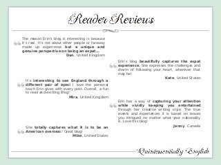 The reason Erin’s blog is interesting is because it’s real. It’s not about other people or faraway made up experience but a unique and genuine perspective on being an expat… Dan, United Kingdom 
Erin's blog beautifully captures the expat experience. She expresses the challenges and charm of following your heart, wherever that may be! 
Kate, United States 
Erin has a way of capturing your attention while vividly keeping you entertained through her creative writing style. The true events and experiences it is based on leaves you intrigued no matter what your nationality is. Love this blog! 
Jenny, Canada 
It's interesting to see England through a different pair of eyes! I love the personal touch Erin gives with every post. Overall, a fun to read and exciting Blog! 
Mira, United Kingdom 
She totally captures what it is to be an American overseas! Great blog! 
Mike, United States  