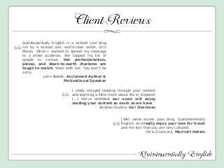 I really enjoyed reading through your content and learning a little more about life in England! [...] We're confident our users will enjoy reading your content as much as we have. 
Andrew Dunkle, Go! Overseas 
[We] came across your blog, Quintessentially English, and really enjoy your love for travel and the fact that you are very cultured. 
Chris Svancara, Marriott Hotels 
Quintessentially English is a wicked cool blog run by a wicked cool, world-class writer, Erin Moran. When I wanted to spread my message to a wider audience, she topped my list of people to contact. Her professionalism, pizzaz, and down-to-earth charisma are tough to match. Work with her. You won't be sorry. John Beede, Acclaimed Author & Motivational Speaker  
