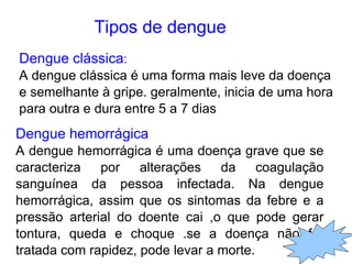 Tipos de dengue
Dengue clássica:
A dengue clássica é uma forma mais leve da doença
e semelhante à gripe. geralmente, inicia de uma hora
para outra e dura entre 5 a 7 dias
Dengue hemorrágica
A dengue hemorrágica é uma doença grave que se
caracteriza por alterações da coagulação
sanguínea da pessoa infectada. Na dengue
hemorrágica, assim que os sintomas da febre e a
pressão arterial do doente cai ,o que pode gerar
tontura, queda e choque .se a doença não for
tratada com rapidez, pode levar a morte.
 