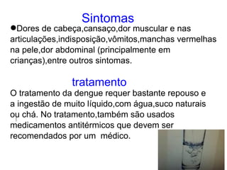 Sintomas
Dores de cabeça,cansaço,dor muscular e nas
articulações,indisposição,vômitos,manchas vermelhas
na pele,dor abdominal (principalmente em
crianças),entre outros sintomas.

               tratamento
O tratamento da dengue requer bastante repouso e
a ingestão de muito líquido,com água,suco naturais
ou chá. No tratamento,também são usados
medicamentos antitérmicos que devem ser
recomendados por um médico.
 