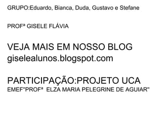 GRUPO:Eduardo, Bianca, Duda, Gustavo e Stefane


PROFª GISELE FLÁVIA


VEJA MAIS EM NOSSO BLOG
giselealunos.blogspot.com

PARTICIPAÇÃO:PROJETO UCA
EMEF''PROFª ELZA MARIA PELEGRINE DE AGUIAR''
 