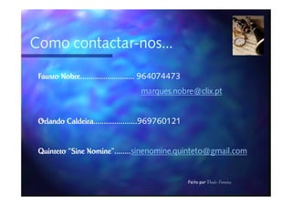 Como contactar-nos...
     contactar-

 Fausto Nobre.......................... 964074473
                                   marques.nobre@clix.pt


 Orlando Caldeira.....................969760121
         Caldeira.....................969760121


 Quinteto “Sine Nomine”........sinenomine.quinteto@gmail.com
          “Sine Nomine”........


                                                    Feito por Paulo Ferreira
 