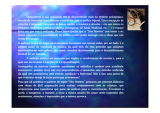 Ultimamente a sua actividade tem-se desenvolvido mais na vertente pedagógica,
através de concertos especialmente concebidos para o público infantil. Esta concepção de
concerto é adaptada consoante as faixas etárias, a temática a abordar – em que temos os
concertos dedicados à música clássica, portuguesa, de Natal, Medieval, etc. – e o espaço
físico em que este é realizado. Outra preocupação que o “Sine Nomine” tem vindo a ter
nestes concertos é a possibilidade do público jovem poder interagir com a obras que vão
sendo executadas.
A audição ocupa um lugar particularmente importante nas nossas vidas, por um lado, é a
própria razão da existência da música, da qual sem ela está provado que seríamos
emocionalmente mais pobres, por outro, contribui decisivamente para o desenvolvimento
musical do ser humano.
                humano.
        A audição activa é um processo que implica o envolvimento do ouvinte e, para a
qual são necessárias a experiência e a aprendizagem.
                                         aprendizagem.
Acompanhar os músicos cantando suavemente as melodias é também uma actividade
interessante;
interessante; quantas vezes não nos surpreendemos a cantarolar uma melodia conhecida
da qual nos proporciona uma enorme satisfação e bem--estar? Não é isto uma prova de
                                                       bem
que o ouvinte deseja de facto participar activamente?
Para que tal aconteça o quinteto de sopro “Sine Nomine” preparou um concerto didáctico
com obras de fácil preparação para realizar conjuntamente com as crianças, que
proporciona uma experiência que parte da audição para a concretização. Convidam a
                                                               concretização.
sentir, a interpretar, a exprimir, e tocar a música através do corpo como expressão dos
sentimentos, emoções e impressões que a mesma provoca.
                                                    provoca.
 