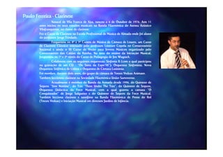 Paulo Ferreira - Clarinete
                 Natural de Vila Franca de Xira, nasceu a 6 de Outubro de 1976. Aos 11
                                                                                 1976.
        anos iniciou os seus estudos musicais na Banda Filarmónica do Ateneu Artístico
        Vilafranquense,
        Vilafranquense, na classe de clarinete.
                                      clarinete.
        Fez o Curso de Clarinete na Escola Profissional de Música de Almada onde foi aluno
        do professor Jorge Trindade.
                           Trindade.
                 Frequentou os 4º e 5º Cursos de Música de Câmara de Loures, um Curso
        de Clarinete Clássico orientado pelo professor Lorenzo Copola no Conservatório
        Nacional e ainda o III Curso de Verão para Jovens Músicos organizado pelo
        Conservatório das Caldas da Rainha. Na área do ensino da Iniciação Musical,
                                          Rainha.
        freqüentou os 1º e 2º níveis do Curso de Pedagogia de Jos Wuytack.
                                                                      Wuytack.
                 Colaborou com as seguintes orquestras: Sinfonia B (com a qual participou
                                                 orquestras:
        na gravação de um CD - “Os Sons da Expo’98”); Orquestra Sinfonieta, Nova
                                                      Expo’98”);              Sinfonieta,
        Orquestra Sinfônica de Lisboa e Orquestra de Câmara Lusitânia.
                                                                 Lusitânia.
        Foi membro, durante dois anos, do grupo de câmara de Torres Vedras Animato.
                                                                                  Animato.
        Também leccionou clarinete na Sociedade Filarmónica União Samorense.
                                                                        Samorense.
                 Actualmente é membro da Banda da Armada desde 1996, do Quinteto de
                                                                          1996,
        Sopros “Sine Nomine”, do Trio “Three Under The Tree”, do Quinteto de Sopros,
                                                              Tree”,
        Orquestra Didáctica da Foco Musical, com a qual gravou a cantata “O
        Conquistador” de Jorge Salgueiro e do Quinteto de Sopros da Foco Musical.      Musical.
        Também lecciona clarinete e saxofone na Banda Filarmónica de Ponte do Rol
        (Torres Vedras) e Iniciação Musical em diversos Jardins de Infância.
                                                                      Infância.
 