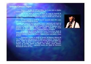 Amândio Canteiro - Fagote
                 Nasceu a 3 de Maio de 1974 em Lisboa, aos 9 anos inicia os estudos
       musicais na Filarmónica Recreativa de Aveiras de Cima.
                                                          Cima.
                 Aos 15 anos iniciou os estudos de Fagote no Centro de Formação de
       Instrumentistas de Sopro de Azambuja com o professor Carolino Carreira, com o
       qual viria a estudar na Escola Profissional de Música de Almada entre os anos de
       1996 e 1999.
               1999.
                 Em 1992 ingressou na Banda do Exército, passando desde 1996 a fazer
       parte dos quadros da Banda da Armada.
                                        Armada.
       Participou nos cursos de Verão para jovens músicos organizados pelo Inatel em
       1990 e 1991, nos estágios da Orquestra Portuguesa da Juventude em 1995, foi
                1991,                                                            1995,
       elemento da Orquestra Sinfónica Juvenil, Orquestra Sinfonia B, colaborou com a
       Orquestra do Baixo Alentejo, Orquestra Lusitânia, Orquestra de Escola
       Profissional de Artes da Beira Interior e Orquestra Sinfónica Portuguesa.
                                                                     Portuguesa.
                 Foi professor na sociedade Filarmónica Incrível Pontevelense, Banda de
                                                                   Pontevelense,
       Música dos Bombeiros Voluntários de Alcoentre e de fagote na Escola de Artes da
       Sociedade Artística e Musical dos Pousos e Orfeão de Leiria onde fundou a classe
       de fagote.
          fagote.
                 Actualmente é membro da Banda da Armada, da Orquestra didáctica da
       Foco Musical, com a qual gravou um CD duplo para o projecto “Crescer com a
       Música”, membro do quinteto de sopros da Foco Musical, quinteto de Fagotes Fox,
                                                                                     Fox,
       do grupo “Sons do Vento” com o qual gravou um CD em 1999 para a EMI--         EMI
       Valentim de Carvalho, quinteto de sopros “Sine Nomine”, Eterno Quarteto,
       professor da Foco Musical e responsável musical pela Banda da Filarmónica
       Recreativa de Aveiras de Cima.
                                Cima.
 