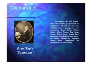 O reportório…

                           O reportório dos “Sine Nomine”
                   inclui temas variados que vão desde os
                   compositores clássicos até aos mais
                   contemporâneos,        portugueses     ou
                   estrangeiros: Handel, Mozart, Reicha,
                   estrangeiros: Handel, Mozart, Reicha,
                   Haydn,
                   Haydn, Johann Strauss, Joly Braga
                                      Strauss,
                   Santos, Edward Grieg, Jacques Ibert,
                                      Grieg,           Ibert,
                   DenesAgay,
                   DenesAgay, JorgeSalgueiro,entre outros.
                                                      outros.
                   Em seguida poderão ser escutados
                   alguns     destes     compositores     na
                   interpretação dos “Sine Nomine”


   Joseph Haydn
  “Divertimento”
 